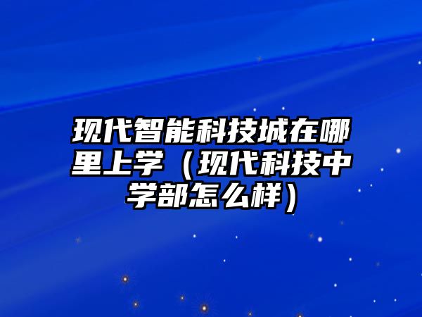 現代智能科技城在哪里上學（現代科技中學部怎么樣）