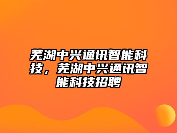 蕪湖中興通訊智能科技，蕪湖中興通訊智能科技招聘