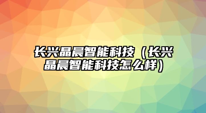 長興晶晨智能科技（長興晶晨智能科技怎么樣）