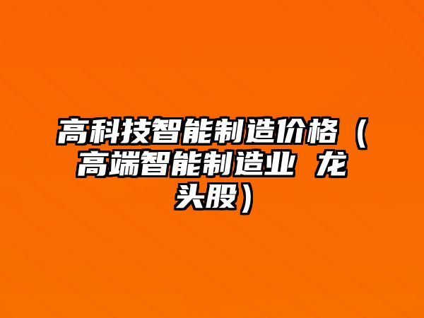 高科技智能制造價格（高端智能制造業 龍頭股）