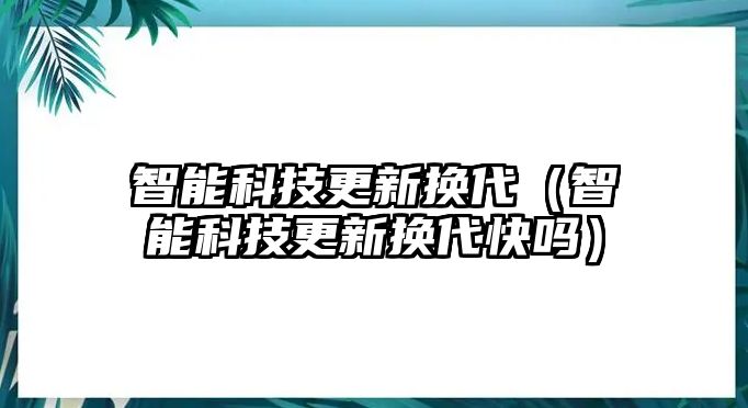 智能科技更新換代（智能科技更新換代快嗎）