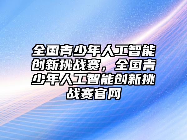 全國(guó)青少年人工智能創(chuàng)新挑戰(zhàn)賽，全國(guó)青少年人工智能創(chuàng)新挑戰(zhàn)賽官網(wǎng)