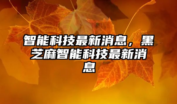 智能科技最新消息，黑芝麻智能科技最新消息