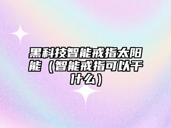 黑科技智能戒指太陽能（智能戒指可以干什么）