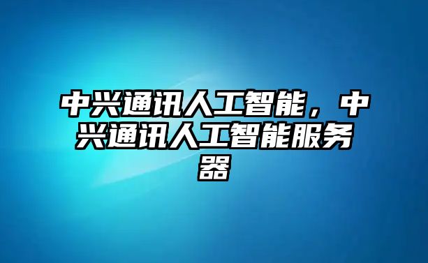 中興通訊人工智能，中興通訊人工智能服務器