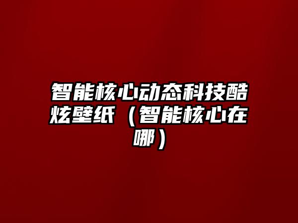 智能核心動態科技酷炫壁紙（智能核心在哪）