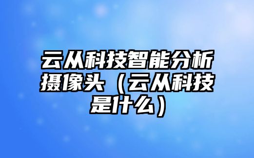 云從科技智能分析攝像頭（云從科技是什么）