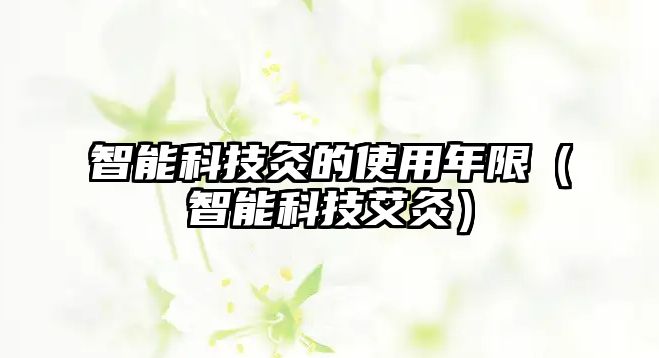 智能科技灸的使用年限（智能科技艾灸）