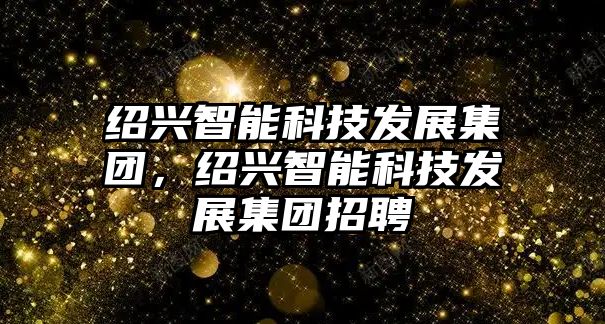 紹興智能科技發展集團，紹興智能科技發展集團招聘