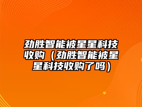 勁勝智能被星星科技收購（勁勝智能被星星科技收購了嗎）