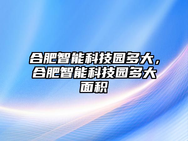 合肥智能科技園多大，合肥智能科技園多大面積