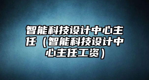 智能科技設計中心主任（智能科技設計中心主任工資）