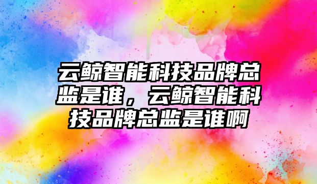 云鯨智能科技品牌總監是誰，云鯨智能科技品牌總監是誰啊