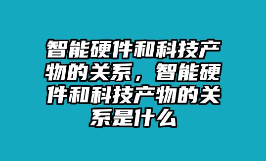 智能硬件和科技產物的關系，智能硬件和科技產物的關系是什么