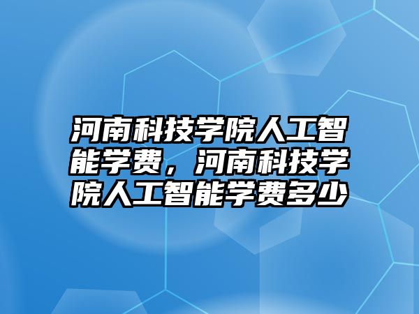 河南科技學院人工智能學費，河南科技學院人工智能學費多少