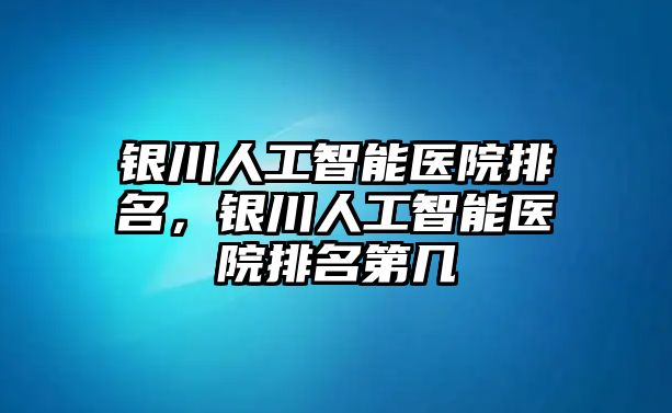 銀川人工智能醫院排名，銀川人工智能醫院排名第幾