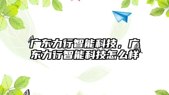 廣東力行智能科技，廣東力行智能科技怎么樣