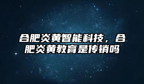 合肥炎黃智能科技，合肥炎黃教育是傳銷嗎