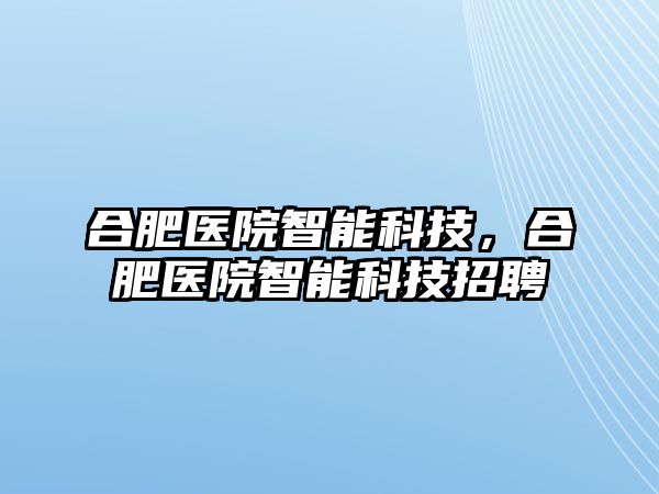 合肥醫院智能科技，合肥醫院智能科技招聘