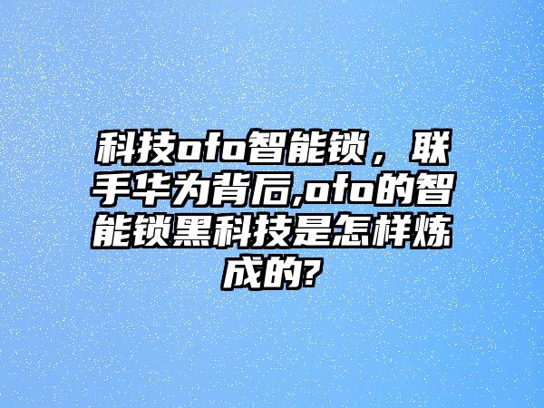 科技o(jì)fo智能鎖，聯(lián)手華為背后,ofo的智能鎖黑科技是怎樣煉成的?