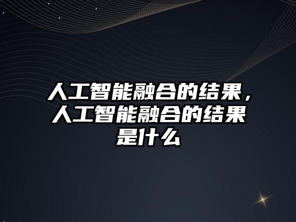 人工智能融合的結果，人工智能融合的結果是什么