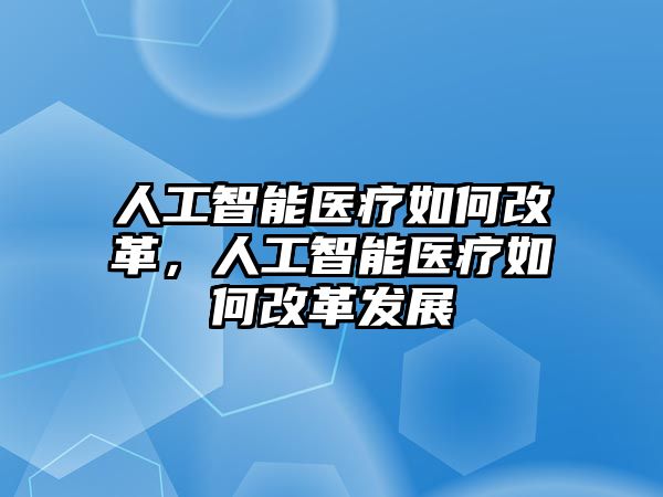 人工智能醫療如何改革，人工智能醫療如何改革發展