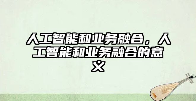 人工智能和業(yè)務(wù)融合，人工智能和業(yè)務(wù)融合的意義