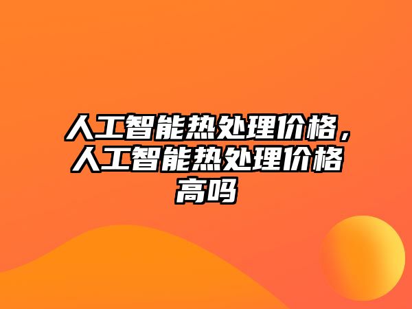 人工智能熱處理價格，人工智能熱處理價格高嗎